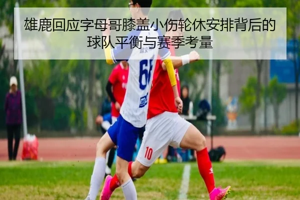 雄鹿回应字母哥膝盖小伤轮休安排背后的球队平衡与赛季考量