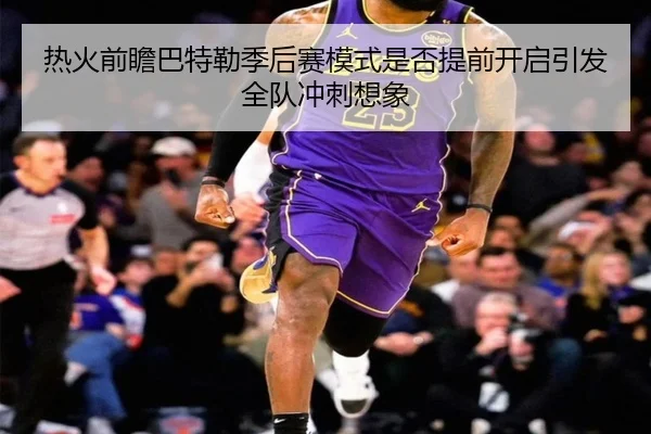 热火前瞻巴特勒季后赛模式是否提前开启引发全队冲刺想象