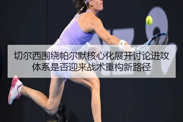 切尔西围绕帕尔默核心化展开讨论进攻体系是否迎来战术重构新路径