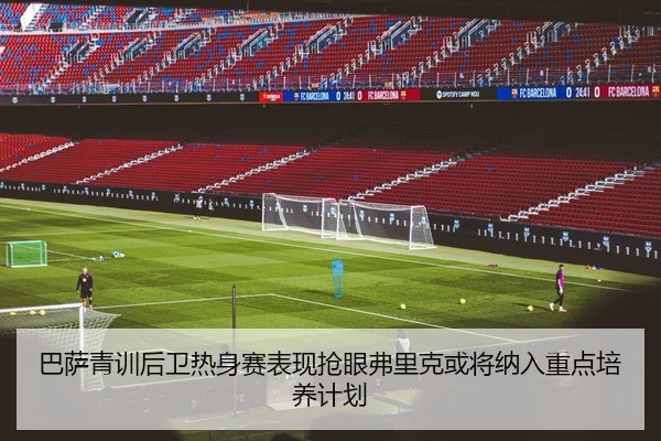 巴萨青训后卫热身赛表现抢眼弗里克或将纳入重点培养计划